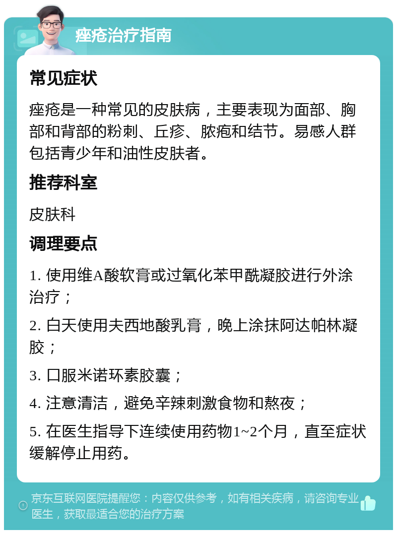 痤疮治疗指南 常见症状 痤疮是一种常见的皮肤病，主要表现为面部、胸部和背部的粉刺、丘疹、脓疱和结节。易感人群包括青少年和油性皮肤者。 推荐科室 皮肤科 调理要点 1. 使用维A酸软膏或过氧化苯甲酰凝胶进行外涂治疗； 2. 白天使用夫西地酸乳膏，晚上涂抹阿达帕林凝胶； 3. 口服米诺环素胶囊； 4. 注意清洁，避免辛辣刺激食物和熬夜； 5. 在医生指导下连续使用药物1~2个月，直至症状缓解停止用药。