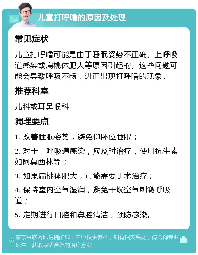 儿童打呼噜的原因及处理 常见症状 儿童打呼噜可能是由于睡眠姿势不正确、上呼吸道感染或扁桃体肥大等原因引起的。这些问题可能会导致呼吸不畅，进而出现打呼噜的现象。 推荐科室 儿科或耳鼻喉科 调理要点 1. 改善睡眠姿势，避免仰卧位睡眠； 2. 对于上呼吸道感染，应及时治疗，使用抗生素如阿莫西林等； 3. 如果扁桃体肥大，可能需要手术治疗； 4. 保持室内空气湿润，避免干燥空气刺激呼吸道； 5. 定期进行口腔和鼻腔清洁，预防感染。