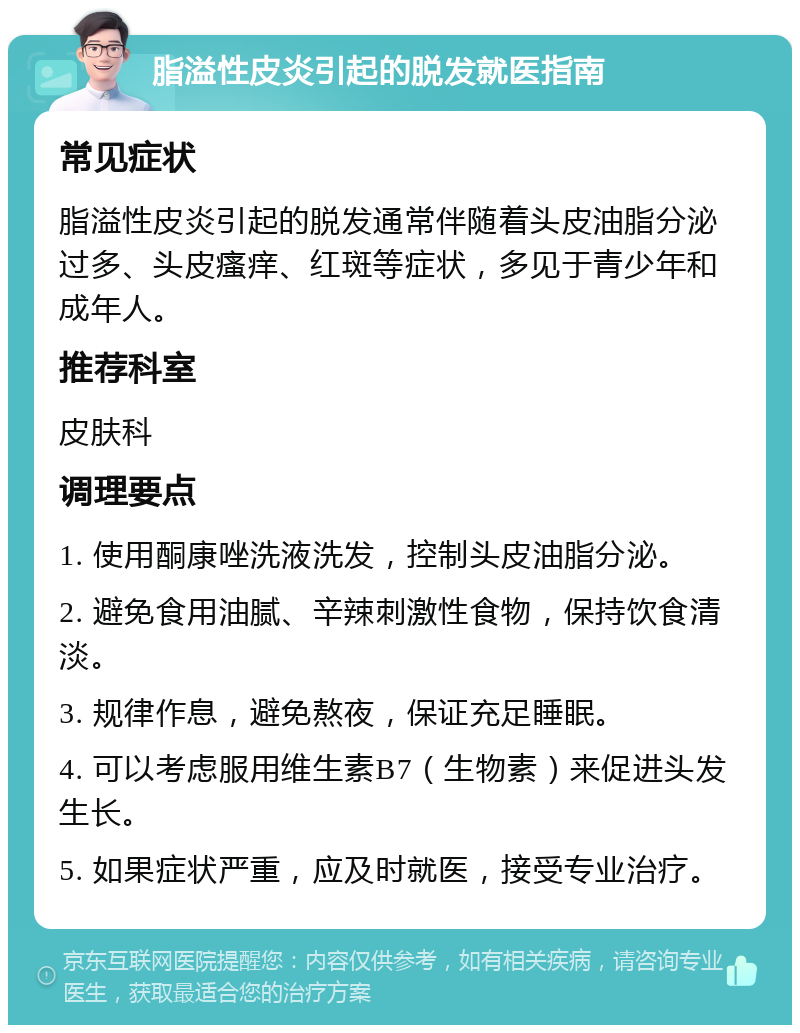 脂溢性皮炎引起的脱发就医指南 常见症状 脂溢性皮炎引起的脱发通常伴随着头皮油脂分泌过多、头皮瘙痒、红斑等症状，多见于青少年和成年人。 推荐科室 皮肤科 调理要点 1. 使用酮康唑洗液洗发，控制头皮油脂分泌。 2. 避免食用油腻、辛辣刺激性食物，保持饮食清淡。 3. 规律作息，避免熬夜，保证充足睡眠。 4. 可以考虑服用维生素B7（生物素）来促进头发生长。 5. 如果症状严重，应及时就医，接受专业治疗。