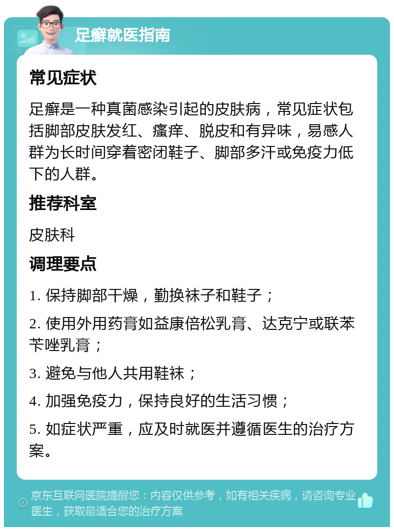 足癣就医指南 常见症状 足癣是一种真菌感染引起的皮肤病，常见症状包括脚部皮肤发红、瘙痒、脱皮和有异味，易感人群为长时间穿着密闭鞋子、脚部多汗或免疫力低下的人群。 推荐科室 皮肤科 调理要点 1. 保持脚部干燥，勤换袜子和鞋子； 2. 使用外用药膏如益康倍松乳膏、达克宁或联苯苄唑乳膏； 3. 避免与他人共用鞋袜； 4. 加强免疫力，保持良好的生活习惯； 5. 如症状严重，应及时就医并遵循医生的治疗方案。