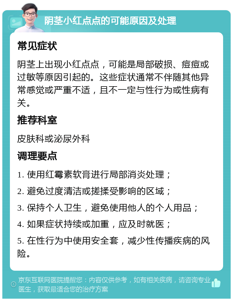 阴茎小红点点的可能原因及处理 常见症状 阴茎上出现小红点点，可能是局部破损、痘痘或过敏等原因引起的。这些症状通常不伴随其他异常感觉或严重不适，且不一定与性行为或性病有关。 推荐科室 皮肤科或泌尿外科 调理要点 1. 使用红霉素软膏进行局部消炎处理； 2. 避免过度清洁或搓揉受影响的区域； 3. 保持个人卫生，避免使用他人的个人用品； 4. 如果症状持续或加重，应及时就医； 5. 在性行为中使用安全套，减少性传播疾病的风险。