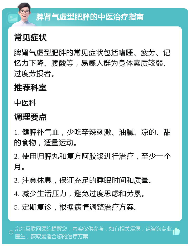 脾肾气虚型肥胖的中医治疗指南 常见症状 脾肾气虚型肥胖的常见症状包括嗜睡、疲劳、记忆力下降、腰酸等，易感人群为身体素质较弱、过度劳损者。 推荐科室 中医科 调理要点 1. 健脾补气血，少吃辛辣刺激、油腻、凉的、甜的食物，适量运动。 2. 使用归脾丸和复方阿胶浆进行治疗，至少一个月。 3. 注意休息，保证充足的睡眠时间和质量。 4. 减少生活压力，避免过度思虑和劳累。 5. 定期复诊，根据病情调整治疗方案。