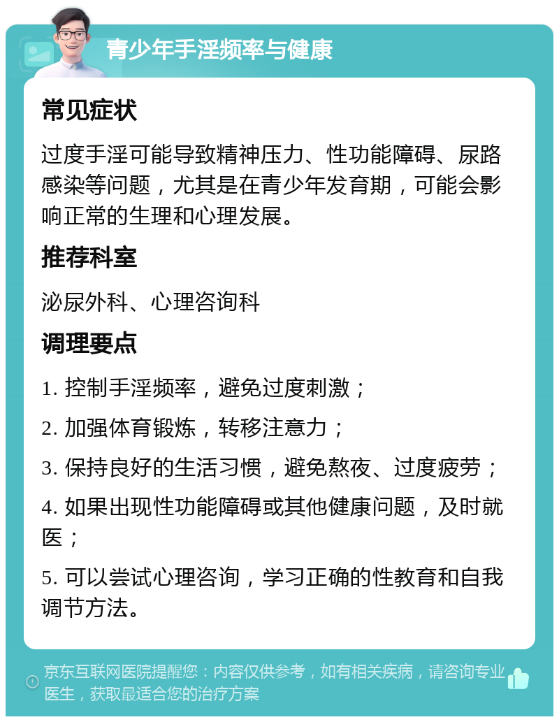 青少年手淫频率与健康 常见症状 过度手淫可能导致精神压力、性功能障碍、尿路感染等问题，尤其是在青少年发育期，可能会影响正常的生理和心理发展。 推荐科室 泌尿外科、心理咨询科 调理要点 1. 控制手淫频率，避免过度刺激； 2. 加强体育锻炼，转移注意力； 3. 保持良好的生活习惯，避免熬夜、过度疲劳； 4. 如果出现性功能障碍或其他健康问题，及时就医； 5. 可以尝试心理咨询，学习正确的性教育和自我调节方法。