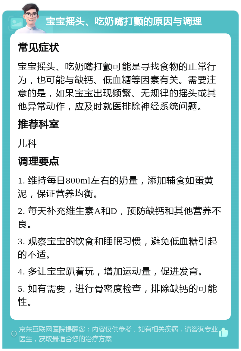 宝宝摇头、吃奶嘴打颤的原因与调理 常见症状 宝宝摇头、吃奶嘴打颤可能是寻找食物的正常行为，也可能与缺钙、低血糖等因素有关。需要注意的是，如果宝宝出现频繁、无规律的摇头或其他异常动作，应及时就医排除神经系统问题。 推荐科室 儿科 调理要点 1. 维持每日800ml左右的奶量，添加辅食如蛋黄泥，保证营养均衡。 2. 每天补充维生素A和D，预防缺钙和其他营养不良。 3. 观察宝宝的饮食和睡眠习惯，避免低血糖引起的不适。 4. 多让宝宝趴着玩，增加运动量，促进发育。 5. 如有需要，进行骨密度检查，排除缺钙的可能性。