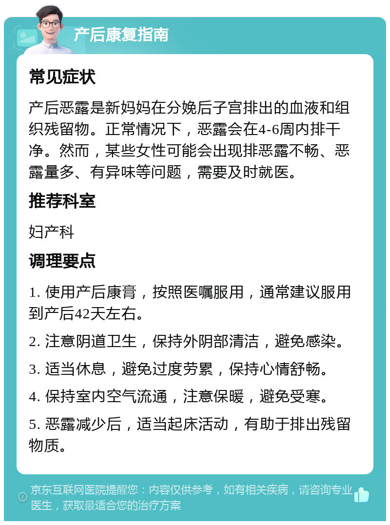 产后康复指南 常见症状 产后恶露是新妈妈在分娩后子宫排出的血液和组织残留物。正常情况下，恶露会在4-6周内排干净。然而，某些女性可能会出现排恶露不畅、恶露量多、有异味等问题，需要及时就医。 推荐科室 妇产科 调理要点 1. 使用产后康膏，按照医嘱服用，通常建议服用到产后42天左右。 2. 注意阴道卫生，保持外阴部清洁，避免感染。 3. 适当休息，避免过度劳累，保持心情舒畅。 4. 保持室内空气流通，注意保暖，避免受寒。 5. 恶露减少后，适当起床活动，有助于排出残留物质。