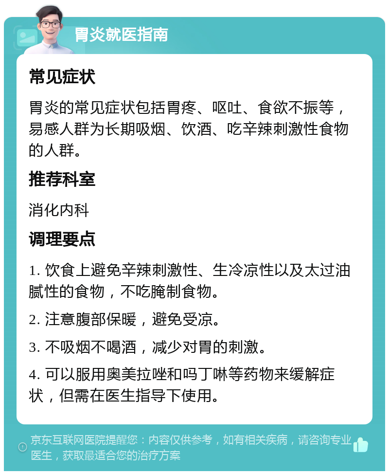 胃炎就医指南 常见症状 胃炎的常见症状包括胃疼、呕吐、食欲不振等，易感人群为长期吸烟、饮酒、吃辛辣刺激性食物的人群。 推荐科室 消化内科 调理要点 1. 饮食上避免辛辣刺激性、生冷凉性以及太过油腻性的食物，不吃腌制食物。 2. 注意腹部保暖，避免受凉。 3. 不吸烟不喝酒，减少对胃的刺激。 4. 可以服用奥美拉唑和吗丁啉等药物来缓解症状，但需在医生指导下使用。