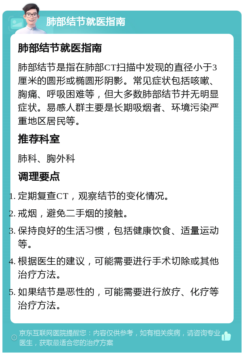 肺部结节就医指南 肺部结节就医指南 肺部结节是指在肺部CT扫描中发现的直径小于3厘米的圆形或椭圆形阴影。常见症状包括咳嗽、胸痛、呼吸困难等，但大多数肺部结节并无明显症状。易感人群主要是长期吸烟者、环境污染严重地区居民等。 推荐科室 肺科、胸外科 调理要点 定期复查CT，观察结节的变化情况。 戒烟，避免二手烟的接触。 保持良好的生活习惯，包括健康饮食、适量运动等。 根据医生的建议，可能需要进行手术切除或其他治疗方法。 如果结节是恶性的，可能需要进行放疗、化疗等治疗方法。