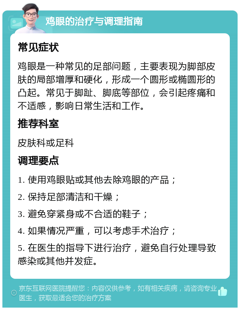 鸡眼的治疗与调理指南 常见症状 鸡眼是一种常见的足部问题，主要表现为脚部皮肤的局部增厚和硬化，形成一个圆形或椭圆形的凸起。常见于脚趾、脚底等部位，会引起疼痛和不适感，影响日常生活和工作。 推荐科室 皮肤科或足科 调理要点 1. 使用鸡眼贴或其他去除鸡眼的产品； 2. 保持足部清洁和干燥； 3. 避免穿紧身或不合适的鞋子； 4. 如果情况严重，可以考虑手术治疗； 5. 在医生的指导下进行治疗，避免自行处理导致感染或其他并发症。