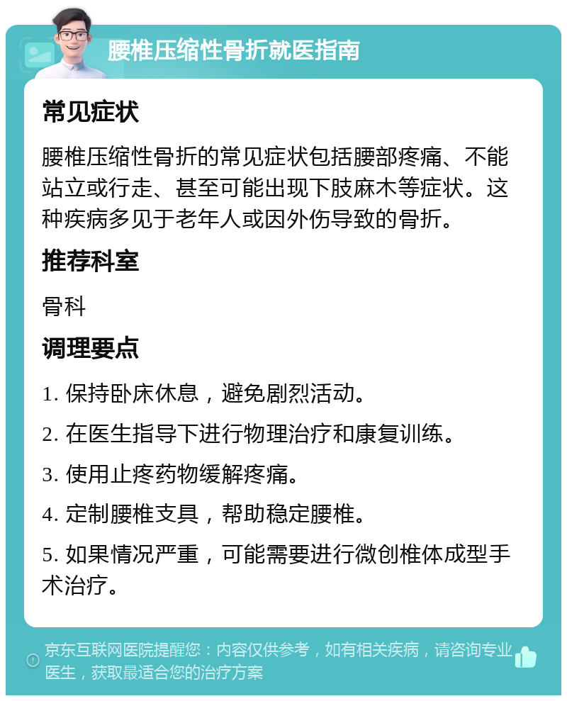 腰椎压缩性骨折就医指南 常见症状 腰椎压缩性骨折的常见症状包括腰部疼痛、不能站立或行走、甚至可能出现下肢麻木等症状。这种疾病多见于老年人或因外伤导致的骨折。 推荐科室 骨科 调理要点 1. 保持卧床休息，避免剧烈活动。 2. 在医生指导下进行物理治疗和康复训练。 3. 使用止疼药物缓解疼痛。 4. 定制腰椎支具，帮助稳定腰椎。 5. 如果情况严重，可能需要进行微创椎体成型手术治疗。