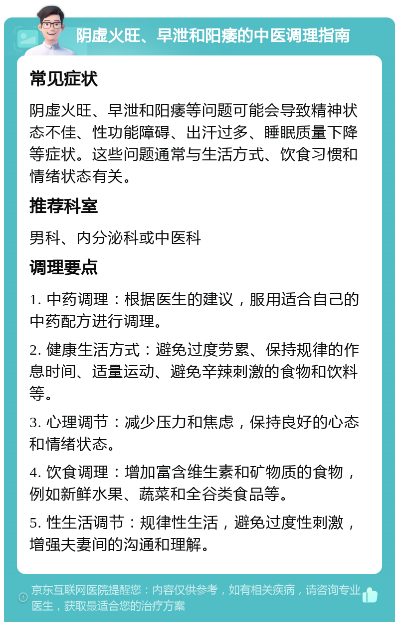 阴虚火旺、早泄和阳痿的中医调理指南 常见症状 阴虚火旺、早泄和阳痿等问题可能会导致精神状态不佳、性功能障碍、出汗过多、睡眠质量下降等症状。这些问题通常与生活方式、饮食习惯和情绪状态有关。 推荐科室 男科、内分泌科或中医科 调理要点 1. 中药调理：根据医生的建议，服用适合自己的中药配方进行调理。 2. 健康生活方式：避免过度劳累、保持规律的作息时间、适量运动、避免辛辣刺激的食物和饮料等。 3. 心理调节：减少压力和焦虑，保持良好的心态和情绪状态。 4. 饮食调理：增加富含维生素和矿物质的食物，例如新鲜水果、蔬菜和全谷类食品等。 5. 性生活调节：规律性生活，避免过度性刺激，增强夫妻间的沟通和理解。