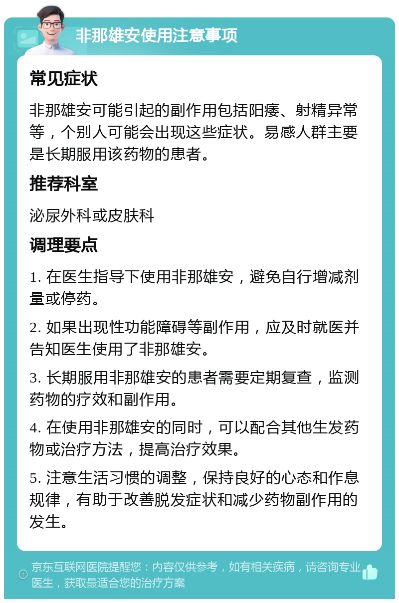 非那雄安使用注意事项 常见症状 非那雄安可能引起的副作用包括阳痿、射精异常等，个别人可能会出现这些症状。易感人群主要是长期服用该药物的患者。 推荐科室 泌尿外科或皮肤科 调理要点 1. 在医生指导下使用非那雄安，避免自行增减剂量或停药。 2. 如果出现性功能障碍等副作用，应及时就医并告知医生使用了非那雄安。 3. 长期服用非那雄安的患者需要定期复查，监测药物的疗效和副作用。 4. 在使用非那雄安的同时，可以配合其他生发药物或治疗方法，提高治疗效果。 5. 注意生活习惯的调整，保持良好的心态和作息规律，有助于改善脱发症状和减少药物副作用的发生。