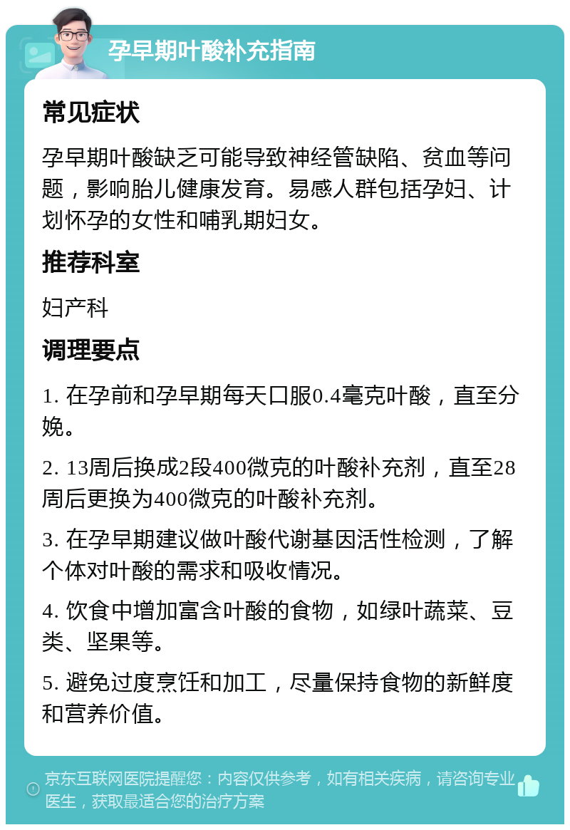 孕早期叶酸补充指南 常见症状 孕早期叶酸缺乏可能导致神经管缺陷、贫血等问题，影响胎儿健康发育。易感人群包括孕妇、计划怀孕的女性和哺乳期妇女。 推荐科室 妇产科 调理要点 1. 在孕前和孕早期每天口服0.4毫克叶酸，直至分娩。 2. 13周后换成2段400微克的叶酸补充剂，直至28周后更换为400微克的叶酸补充剂。 3. 在孕早期建议做叶酸代谢基因活性检测，了解个体对叶酸的需求和吸收情况。 4. 饮食中增加富含叶酸的食物，如绿叶蔬菜、豆类、坚果等。 5. 避免过度烹饪和加工，尽量保持食物的新鲜度和营养价值。