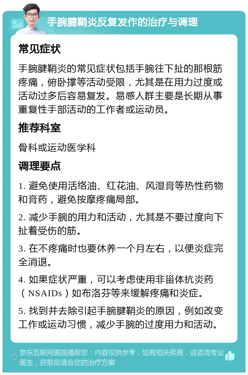 手腕腱鞘炎反复发作的治疗与调理 常见症状 手腕腱鞘炎的常见症状包括手腕往下扯的那根筋疼痛，俯卧撑等活动受限，尤其是在用力过度或活动过多后容易复发。易感人群主要是长期从事重复性手部活动的工作者或运动员。 推荐科室 骨科或运动医学科 调理要点 1. 避免使用活络油、红花油、风湿膏等热性药物和膏药，避免按摩疼痛局部。 2. 减少手腕的用力和活动，尤其是不要过度向下扯着受伤的筋。 3. 在不疼痛时也要休养一个月左右，以便炎症完全消退。 4. 如果症状严重，可以考虑使用非甾体抗炎药（NSAIDs）如布洛芬等来缓解疼痛和炎症。 5. 找到并去除引起手腕腱鞘炎的原因，例如改变工作或运动习惯，减少手腕的过度用力和活动。