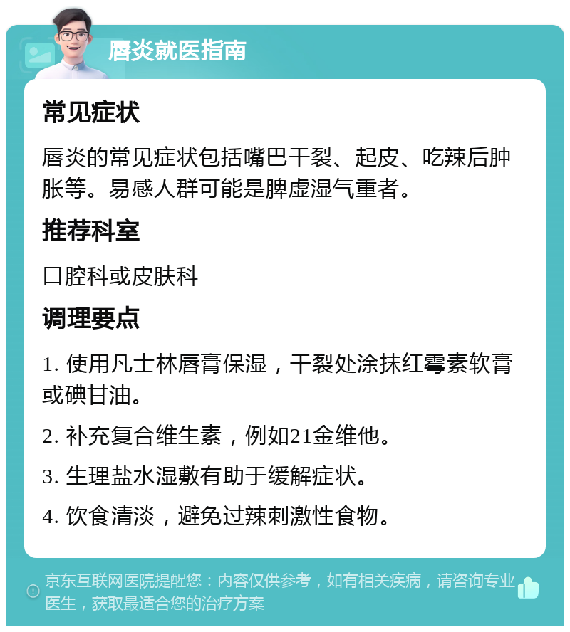 唇炎就医指南 常见症状 唇炎的常见症状包括嘴巴干裂、起皮、吃辣后肿胀等。易感人群可能是脾虚湿气重者。 推荐科室 口腔科或皮肤科 调理要点 1. 使用凡士林唇膏保湿，干裂处涂抹红霉素软膏或碘甘油。 2. 补充复合维生素，例如21金维他。 3. 生理盐水湿敷有助于缓解症状。 4. 饮食清淡，避免过辣刺激性食物。