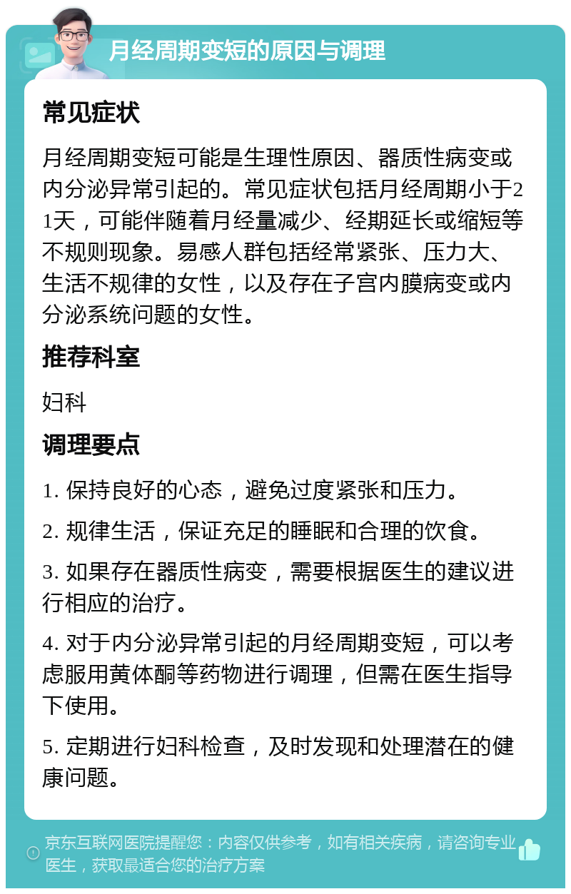 月经周期变短的原因与调理 常见症状 月经周期变短可能是生理性原因、器质性病变或内分泌异常引起的。常见症状包括月经周期小于21天，可能伴随着月经量减少、经期延长或缩短等不规则现象。易感人群包括经常紧张、压力大、生活不规律的女性，以及存在子宫内膜病变或内分泌系统问题的女性。 推荐科室 妇科 调理要点 1. 保持良好的心态，避免过度紧张和压力。 2. 规律生活，保证充足的睡眠和合理的饮食。 3. 如果存在器质性病变，需要根据医生的建议进行相应的治疗。 4. 对于内分泌异常引起的月经周期变短，可以考虑服用黄体酮等药物进行调理，但需在医生指导下使用。 5. 定期进行妇科检查，及时发现和处理潜在的健康问题。