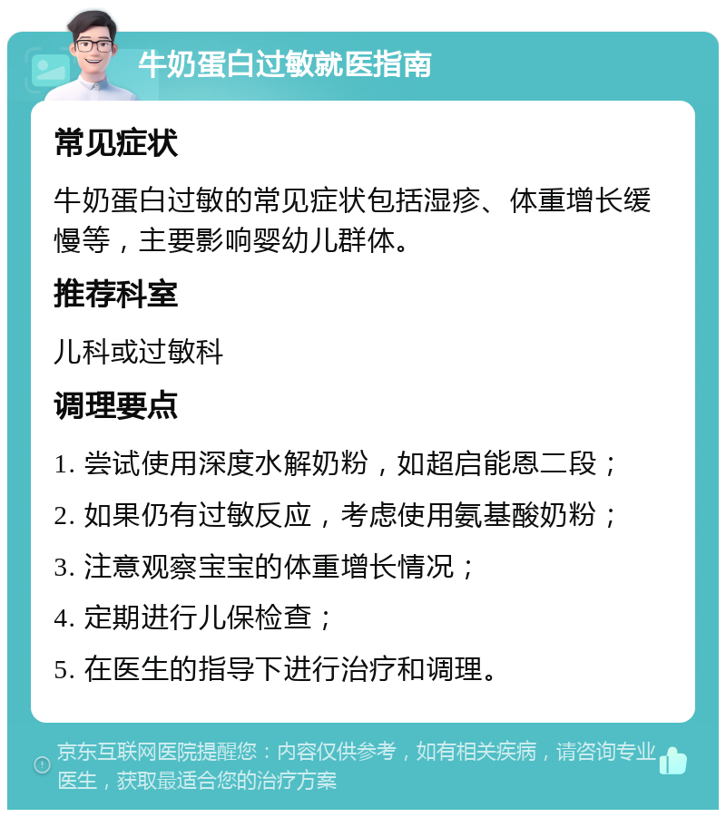 牛奶蛋白过敏就医指南 常见症状 牛奶蛋白过敏的常见症状包括湿疹、体重增长缓慢等，主要影响婴幼儿群体。 推荐科室 儿科或过敏科 调理要点 1. 尝试使用深度水解奶粉，如超启能恩二段； 2. 如果仍有过敏反应，考虑使用氨基酸奶粉； 3. 注意观察宝宝的体重增长情况； 4. 定期进行儿保检查； 5. 在医生的指导下进行治疗和调理。