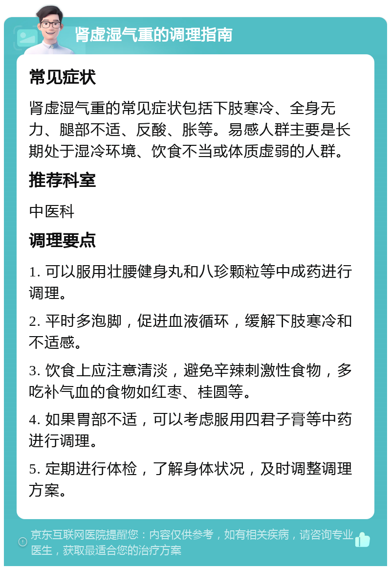 肾虚湿气重的调理指南 常见症状 肾虚湿气重的常见症状包括下肢寒冷、全身无力、腿部不适、反酸、胀等。易感人群主要是长期处于湿冷环境、饮食不当或体质虚弱的人群。 推荐科室 中医科 调理要点 1. 可以服用壮腰健身丸和八珍颗粒等中成药进行调理。 2. 平时多泡脚，促进血液循环，缓解下肢寒冷和不适感。 3. 饮食上应注意清淡，避免辛辣刺激性食物，多吃补气血的食物如红枣、桂圆等。 4. 如果胃部不适，可以考虑服用四君子膏等中药进行调理。 5. 定期进行体检，了解身体状况，及时调整调理方案。