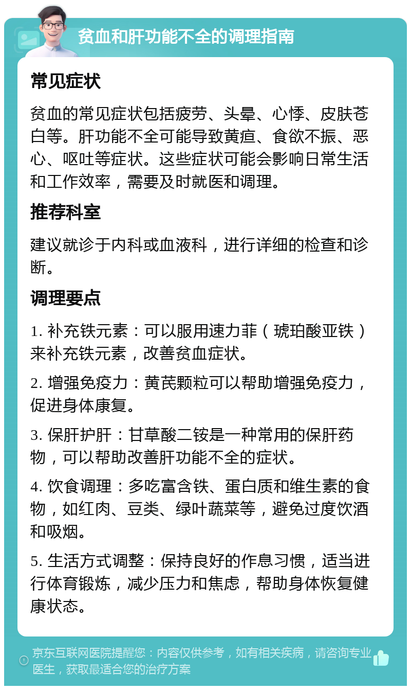 贫血和肝功能不全的调理指南 常见症状 贫血的常见症状包括疲劳、头晕、心悸、皮肤苍白等。肝功能不全可能导致黄疸、食欲不振、恶心、呕吐等症状。这些症状可能会影响日常生活和工作效率，需要及时就医和调理。 推荐科室 建议就诊于内科或血液科，进行详细的检查和诊断。 调理要点 1. 补充铁元素：可以服用速力菲（琥珀酸亚铁）来补充铁元素，改善贫血症状。 2. 增强免疫力：黄芪颗粒可以帮助增强免疫力，促进身体康复。 3. 保肝护肝：甘草酸二铵是一种常用的保肝药物，可以帮助改善肝功能不全的症状。 4. 饮食调理：多吃富含铁、蛋白质和维生素的食物，如红肉、豆类、绿叶蔬菜等，避免过度饮酒和吸烟。 5. 生活方式调整：保持良好的作息习惯，适当进行体育锻炼，减少压力和焦虑，帮助身体恢复健康状态。