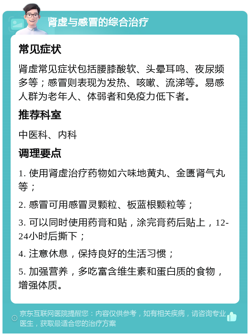 肾虚与感冒的综合治疗 常见症状 肾虚常见症状包括腰膝酸软、头晕耳鸣、夜尿频多等；感冒则表现为发热、咳嗽、流涕等。易感人群为老年人、体弱者和免疫力低下者。 推荐科室 中医科、内科 调理要点 1. 使用肾虚治疗药物如六味地黄丸、金匮肾气丸等； 2. 感冒可用感冒灵颗粒、板蓝根颗粒等； 3. 可以同时使用药膏和贴，涂完膏药后贴上，12-24小时后撕下； 4. 注意休息，保持良好的生活习惯； 5. 加强营养，多吃富含维生素和蛋白质的食物，增强体质。