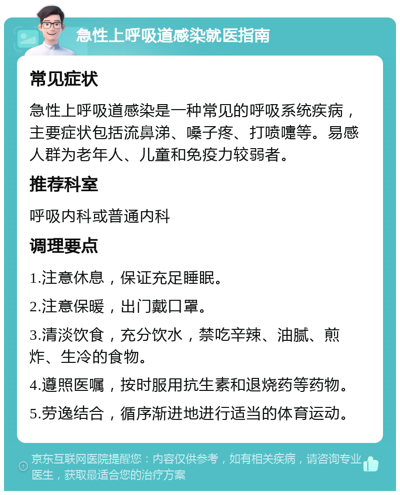 急性上呼吸道感染就医指南 常见症状 急性上呼吸道感染是一种常见的呼吸系统疾病，主要症状包括流鼻涕、嗓子疼、打喷嚏等。易感人群为老年人、儿童和免疫力较弱者。 推荐科室 呼吸内科或普通内科 调理要点 1.注意休息，保证充足睡眠。 2.注意保暖，出门戴口罩。 3.清淡饮食，充分饮水，禁吃辛辣、油腻、煎炸、生冷的食物。 4.遵照医嘱，按时服用抗生素和退烧药等药物。 5.劳逸结合，循序渐进地进行适当的体育运动。