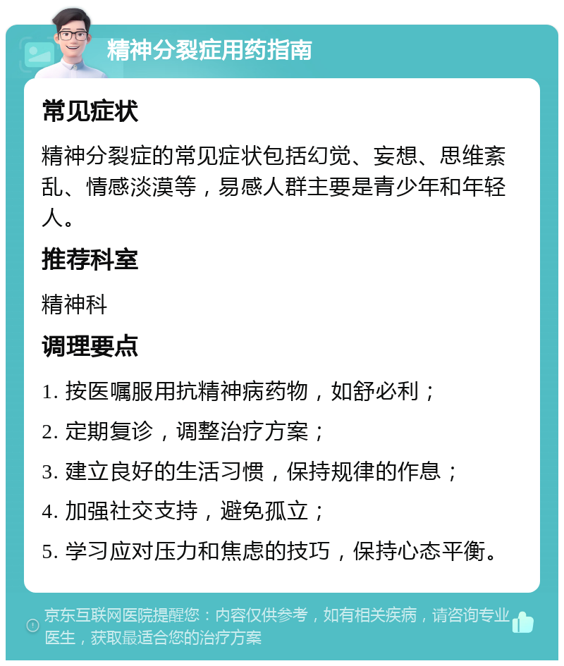 精神分裂症用药指南 常见症状 精神分裂症的常见症状包括幻觉、妄想、思维紊乱、情感淡漠等，易感人群主要是青少年和年轻人。 推荐科室 精神科 调理要点 1. 按医嘱服用抗精神病药物，如舒必利； 2. 定期复诊，调整治疗方案； 3. 建立良好的生活习惯，保持规律的作息； 4. 加强社交支持，避免孤立； 5. 学习应对压力和焦虑的技巧，保持心态平衡。