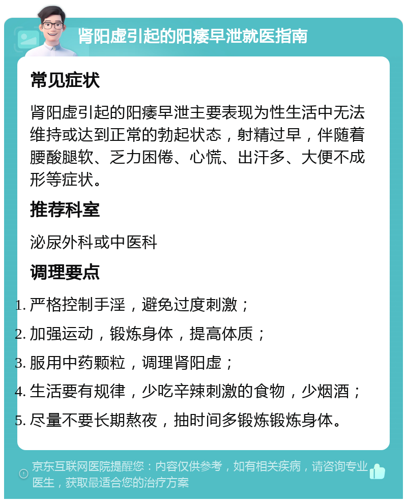 肾阳虚引起的阳痿早泄就医指南 常见症状 肾阳虚引起的阳痿早泄主要表现为性生活中无法维持或达到正常的勃起状态，射精过早，伴随着腰酸腿软、乏力困倦、心慌、出汗多、大便不成形等症状。 推荐科室 泌尿外科或中医科 调理要点 严格控制手淫，避免过度刺激； 加强运动，锻炼身体，提高体质； 服用中药颗粒，调理肾阳虚； 生活要有规律，少吃辛辣刺激的食物，少烟酒； 尽量不要长期熬夜，抽时间多锻炼锻炼身体。