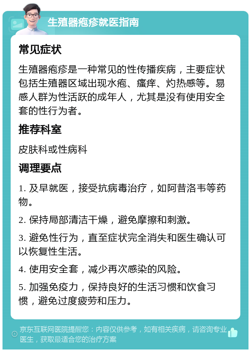 生殖器疱疹就医指南 常见症状 生殖器疱疹是一种常见的性传播疾病，主要症状包括生殖器区域出现水疱、瘙痒、灼热感等。易感人群为性活跃的成年人，尤其是没有使用安全套的性行为者。 推荐科室 皮肤科或性病科 调理要点 1. 及早就医，接受抗病毒治疗，如阿昔洛韦等药物。 2. 保持局部清洁干燥，避免摩擦和刺激。 3. 避免性行为，直至症状完全消失和医生确认可以恢复性生活。 4. 使用安全套，减少再次感染的风险。 5. 加强免疫力，保持良好的生活习惯和饮食习惯，避免过度疲劳和压力。