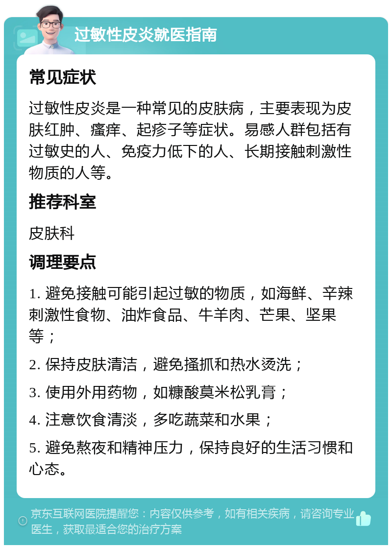 过敏性皮炎就医指南 常见症状 过敏性皮炎是一种常见的皮肤病，主要表现为皮肤红肿、瘙痒、起疹子等症状。易感人群包括有过敏史的人、免疫力低下的人、长期接触刺激性物质的人等。 推荐科室 皮肤科 调理要点 1. 避免接触可能引起过敏的物质，如海鲜、辛辣刺激性食物、油炸食品、牛羊肉、芒果、坚果等； 2. 保持皮肤清洁，避免搔抓和热水烫洗； 3. 使用外用药物，如糠酸莫米松乳膏； 4. 注意饮食清淡，多吃蔬菜和水果； 5. 避免熬夜和精神压力，保持良好的生活习惯和心态。