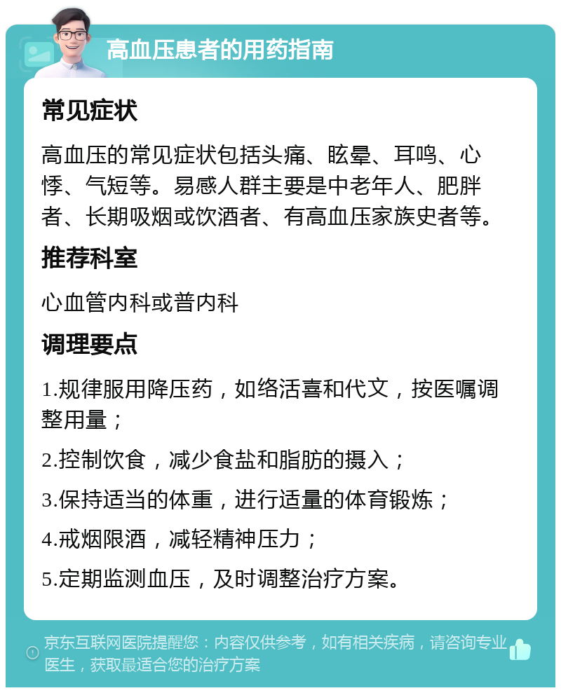 高血压患者的用药指南 常见症状 高血压的常见症状包括头痛、眩晕、耳鸣、心悸、气短等。易感人群主要是中老年人、肥胖者、长期吸烟或饮酒者、有高血压家族史者等。 推荐科室 心血管内科或普内科 调理要点 1.规律服用降压药，如络活喜和代文，按医嘱调整用量； 2.控制饮食，减少食盐和脂肪的摄入； 3.保持适当的体重，进行适量的体育锻炼； 4.戒烟限酒，减轻精神压力； 5.定期监测血压，及时调整治疗方案。