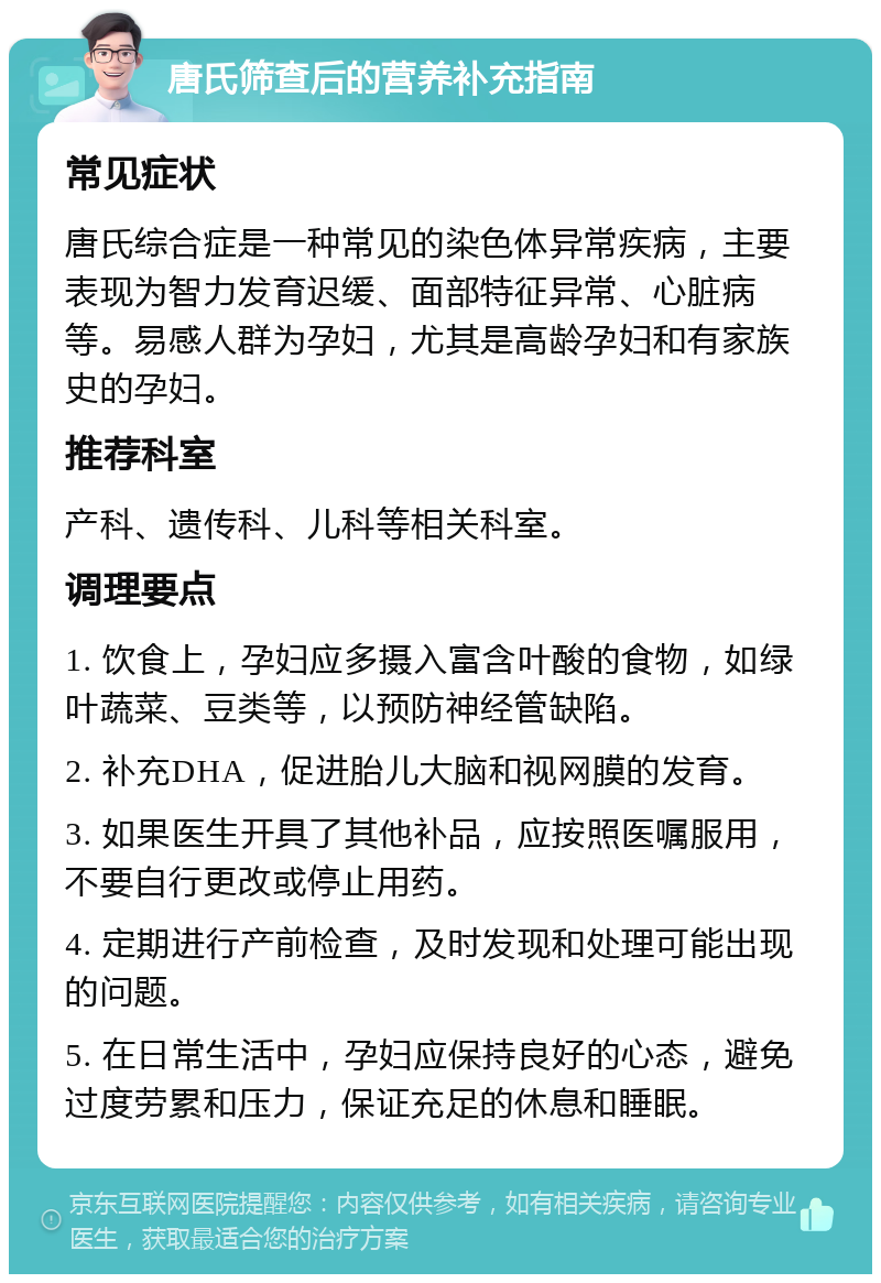 唐氏筛查后的营养补充指南 常见症状 唐氏综合症是一种常见的染色体异常疾病，主要表现为智力发育迟缓、面部特征异常、心脏病等。易感人群为孕妇，尤其是高龄孕妇和有家族史的孕妇。 推荐科室 产科、遗传科、儿科等相关科室。 调理要点 1. 饮食上，孕妇应多摄入富含叶酸的食物，如绿叶蔬菜、豆类等，以预防神经管缺陷。 2. 补充DHA，促进胎儿大脑和视网膜的发育。 3. 如果医生开具了其他补品，应按照医嘱服用，不要自行更改或停止用药。 4. 定期进行产前检查，及时发现和处理可能出现的问题。 5. 在日常生活中，孕妇应保持良好的心态，避免过度劳累和压力，保证充足的休息和睡眠。