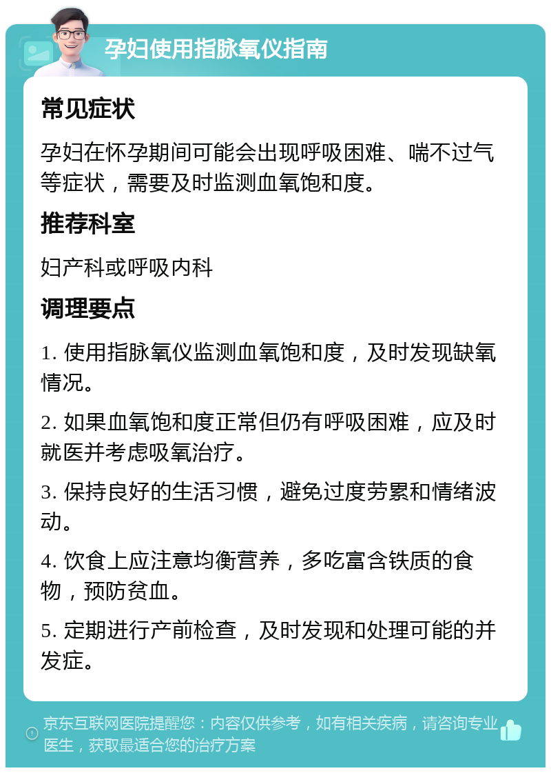 孕妇使用指脉氧仪指南 常见症状 孕妇在怀孕期间可能会出现呼吸困难、喘不过气等症状，需要及时监测血氧饱和度。 推荐科室 妇产科或呼吸内科 调理要点 1. 使用指脉氧仪监测血氧饱和度，及时发现缺氧情况。 2. 如果血氧饱和度正常但仍有呼吸困难，应及时就医并考虑吸氧治疗。 3. 保持良好的生活习惯，避免过度劳累和情绪波动。 4. 饮食上应注意均衡营养，多吃富含铁质的食物，预防贫血。 5. 定期进行产前检查，及时发现和处理可能的并发症。