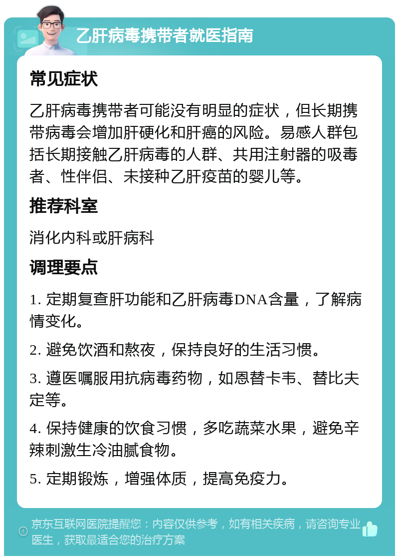 乙肝病毒携带者就医指南 常见症状 乙肝病毒携带者可能没有明显的症状，但长期携带病毒会增加肝硬化和肝癌的风险。易感人群包括长期接触乙肝病毒的人群、共用注射器的吸毒者、性伴侣、未接种乙肝疫苗的婴儿等。 推荐科室 消化内科或肝病科 调理要点 1. 定期复查肝功能和乙肝病毒DNA含量，了解病情变化。 2. 避免饮酒和熬夜，保持良好的生活习惯。 3. 遵医嘱服用抗病毒药物，如恩替卡韦、替比夫定等。 4. 保持健康的饮食习惯，多吃蔬菜水果，避免辛辣刺激生冷油腻食物。 5. 定期锻炼，增强体质，提高免疫力。