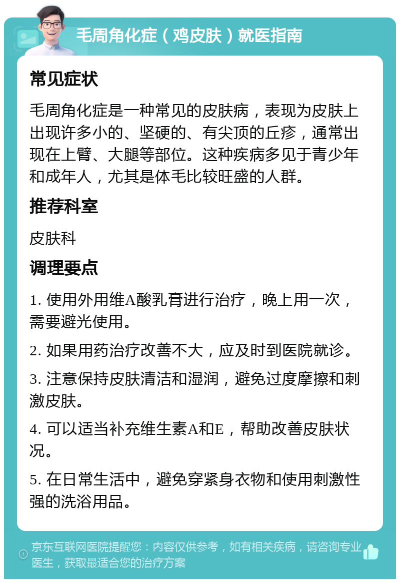 毛周角化症（鸡皮肤）就医指南 常见症状 毛周角化症是一种常见的皮肤病，表现为皮肤上出现许多小的、坚硬的、有尖顶的丘疹，通常出现在上臂、大腿等部位。这种疾病多见于青少年和成年人，尤其是体毛比较旺盛的人群。 推荐科室 皮肤科 调理要点 1. 使用外用维A酸乳膏进行治疗，晚上用一次，需要避光使用。 2. 如果用药治疗改善不大，应及时到医院就诊。 3. 注意保持皮肤清洁和湿润，避免过度摩擦和刺激皮肤。 4. 可以适当补充维生素A和E，帮助改善皮肤状况。 5. 在日常生活中，避免穿紧身衣物和使用刺激性强的洗浴用品。