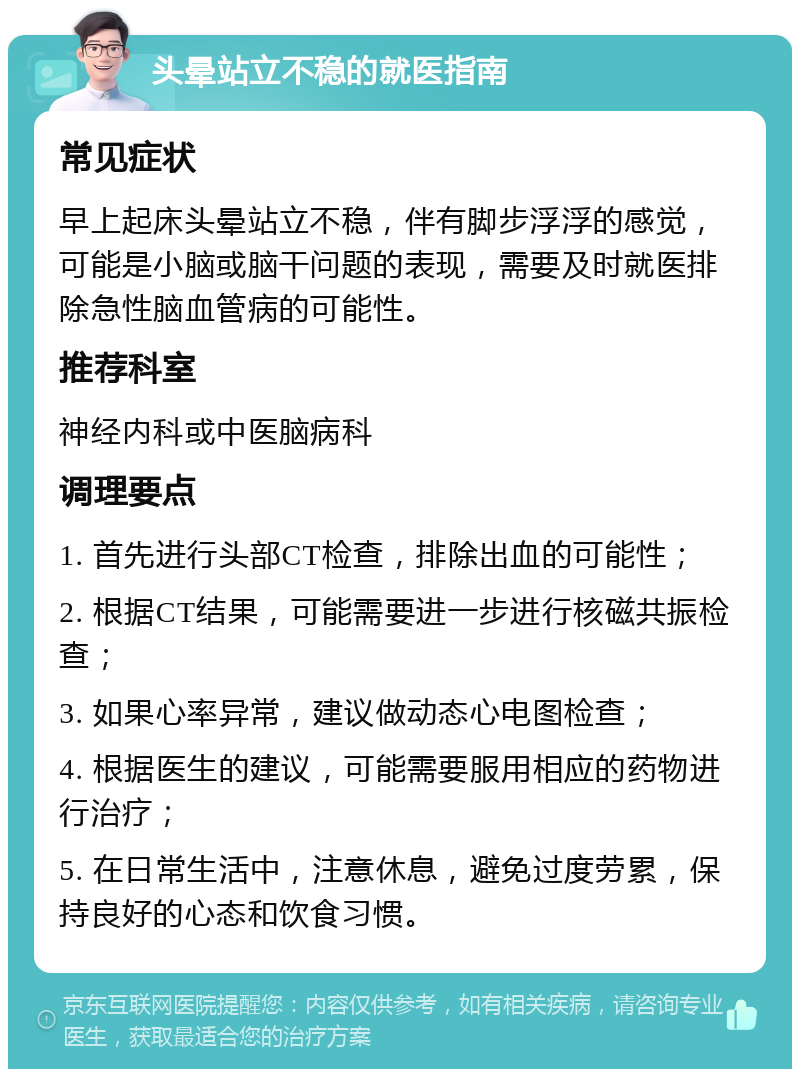 头晕站立不稳的就医指南 常见症状 早上起床头晕站立不稳，伴有脚步浮浮的感觉，可能是小脑或脑干问题的表现，需要及时就医排除急性脑血管病的可能性。 推荐科室 神经内科或中医脑病科 调理要点 1. 首先进行头部CT检查，排除出血的可能性； 2. 根据CT结果，可能需要进一步进行核磁共振检查； 3. 如果心率异常，建议做动态心电图检查； 4. 根据医生的建议，可能需要服用相应的药物进行治疗； 5. 在日常生活中，注意休息，避免过度劳累，保持良好的心态和饮食习惯。