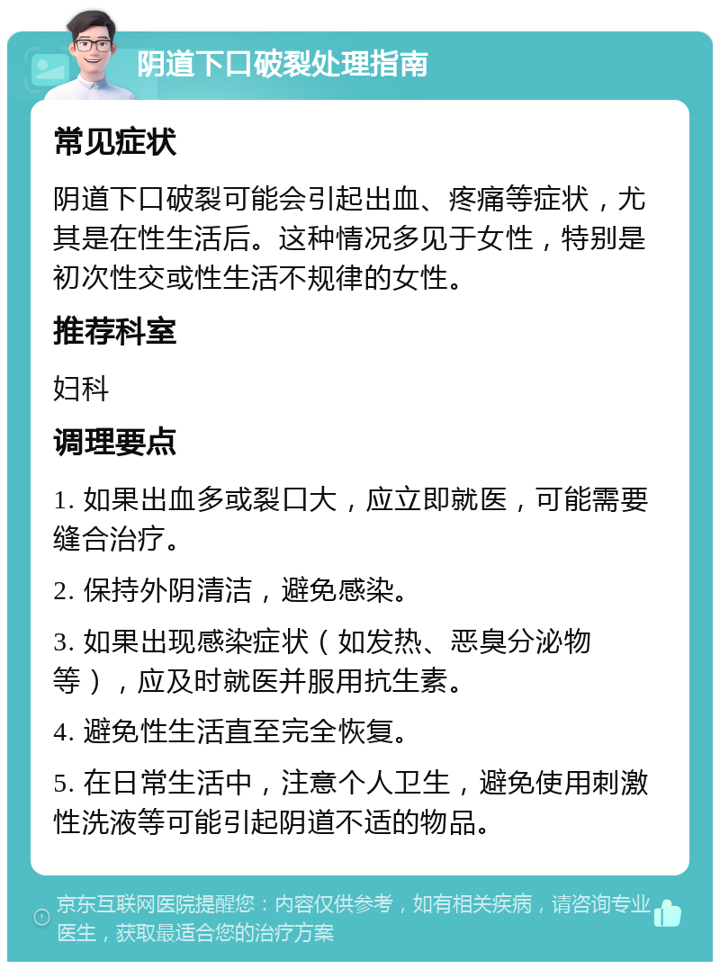 阴道下口破裂处理指南 常见症状 阴道下口破裂可能会引起出血、疼痛等症状，尤其是在性生活后。这种情况多见于女性，特别是初次性交或性生活不规律的女性。 推荐科室 妇科 调理要点 1. 如果出血多或裂口大，应立即就医，可能需要缝合治疗。 2. 保持外阴清洁，避免感染。 3. 如果出现感染症状（如发热、恶臭分泌物等），应及时就医并服用抗生素。 4. 避免性生活直至完全恢复。 5. 在日常生活中，注意个人卫生，避免使用刺激性洗液等可能引起阴道不适的物品。