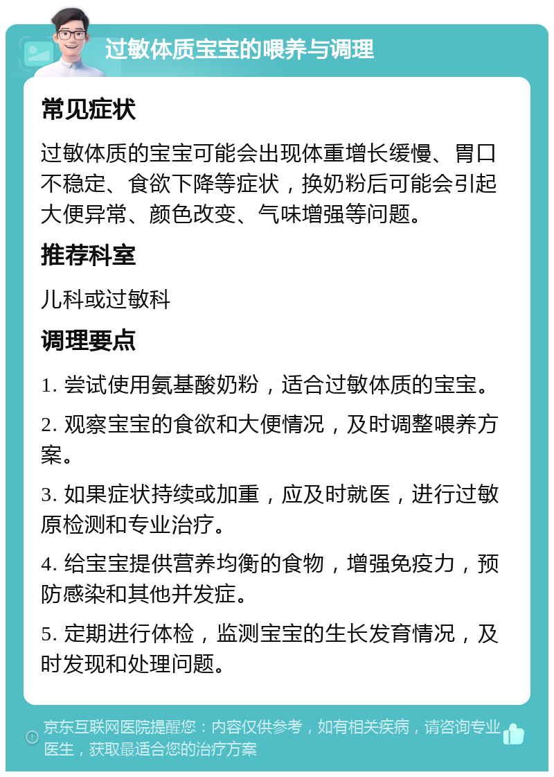 过敏体质宝宝的喂养与调理 常见症状 过敏体质的宝宝可能会出现体重增长缓慢、胃口不稳定、食欲下降等症状，换奶粉后可能会引起大便异常、颜色改变、气味增强等问题。 推荐科室 儿科或过敏科 调理要点 1. 尝试使用氨基酸奶粉，适合过敏体质的宝宝。 2. 观察宝宝的食欲和大便情况，及时调整喂养方案。 3. 如果症状持续或加重，应及时就医，进行过敏原检测和专业治疗。 4. 给宝宝提供营养均衡的食物，增强免疫力，预防感染和其他并发症。 5. 定期进行体检，监测宝宝的生长发育情况，及时发现和处理问题。