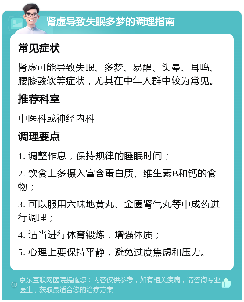 肾虚导致失眠多梦的调理指南 常见症状 肾虚可能导致失眠、多梦、易醒、头晕、耳鸣、腰膝酸软等症状，尤其在中年人群中较为常见。 推荐科室 中医科或神经内科 调理要点 1. 调整作息，保持规律的睡眠时间； 2. 饮食上多摄入富含蛋白质、维生素B和钙的食物； 3. 可以服用六味地黄丸、金匮肾气丸等中成药进行调理； 4. 适当进行体育锻炼，增强体质； 5. 心理上要保持平静，避免过度焦虑和压力。