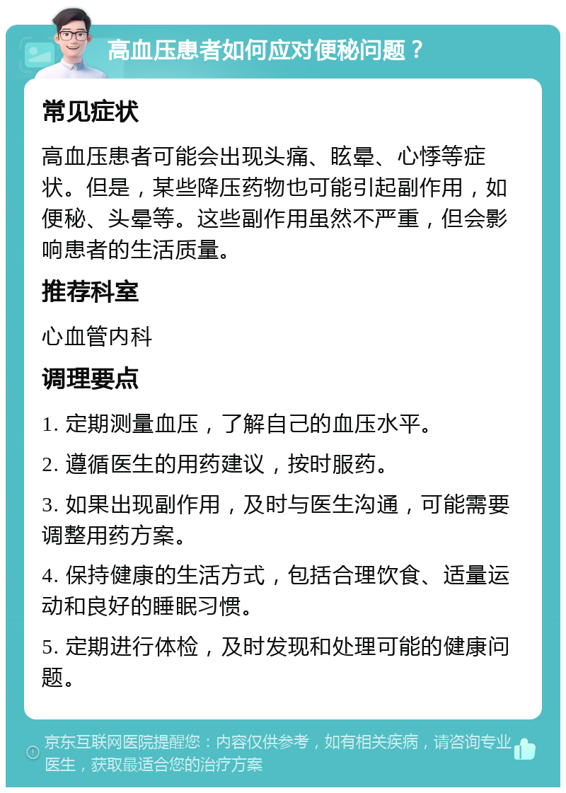 高血压患者如何应对便秘问题？ 常见症状 高血压患者可能会出现头痛、眩晕、心悸等症状。但是，某些降压药物也可能引起副作用，如便秘、头晕等。这些副作用虽然不严重，但会影响患者的生活质量。 推荐科室 心血管内科 调理要点 1. 定期测量血压，了解自己的血压水平。 2. 遵循医生的用药建议，按时服药。 3. 如果出现副作用，及时与医生沟通，可能需要调整用药方案。 4. 保持健康的生活方式，包括合理饮食、适量运动和良好的睡眠习惯。 5. 定期进行体检，及时发现和处理可能的健康问题。