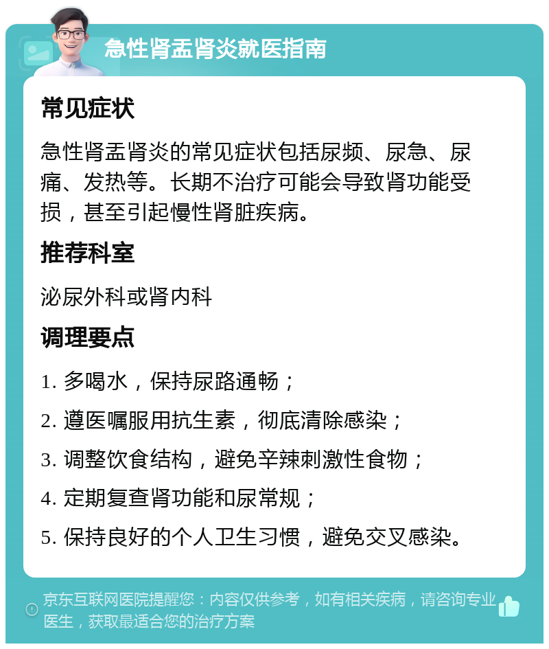 急性肾盂肾炎就医指南 常见症状 急性肾盂肾炎的常见症状包括尿频、尿急、尿痛、发热等。长期不治疗可能会导致肾功能受损，甚至引起慢性肾脏疾病。 推荐科室 泌尿外科或肾内科 调理要点 1. 多喝水，保持尿路通畅； 2. 遵医嘱服用抗生素，彻底清除感染； 3. 调整饮食结构，避免辛辣刺激性食物； 4. 定期复查肾功能和尿常规； 5. 保持良好的个人卫生习惯，避免交叉感染。