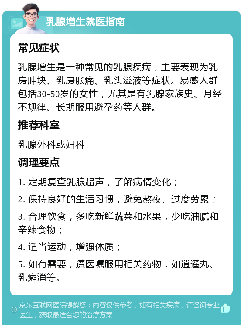 乳腺增生就医指南 常见症状 乳腺增生是一种常见的乳腺疾病，主要表现为乳房肿块、乳房胀痛、乳头溢液等症状。易感人群包括30-50岁的女性，尤其是有乳腺家族史、月经不规律、长期服用避孕药等人群。 推荐科室 乳腺外科或妇科 调理要点 1. 定期复查乳腺超声，了解病情变化； 2. 保持良好的生活习惯，避免熬夜、过度劳累； 3. 合理饮食，多吃新鲜蔬菜和水果，少吃油腻和辛辣食物； 4. 适当运动，增强体质； 5. 如有需要，遵医嘱服用相关药物，如逍遥丸、乳癖消等。