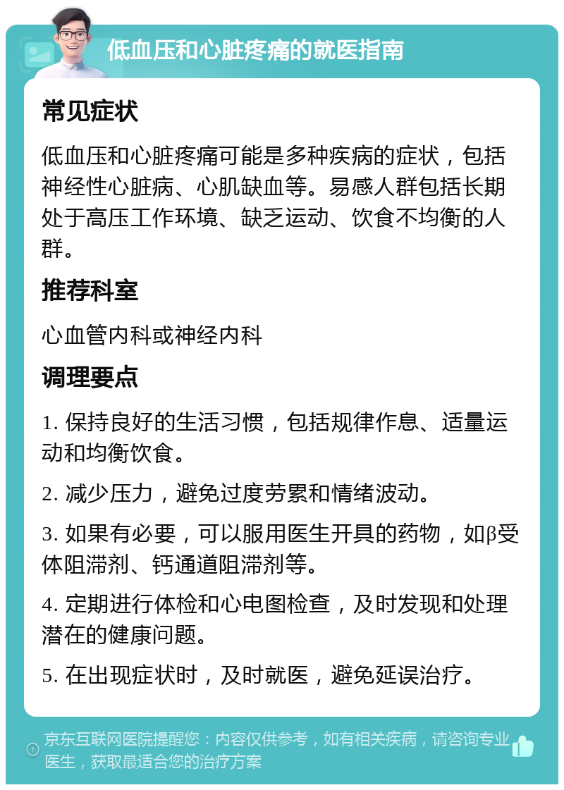 低血压和心脏疼痛的就医指南 常见症状 低血压和心脏疼痛可能是多种疾病的症状，包括神经性心脏病、心肌缺血等。易感人群包括长期处于高压工作环境、缺乏运动、饮食不均衡的人群。 推荐科室 心血管内科或神经内科 调理要点 1. 保持良好的生活习惯，包括规律作息、适量运动和均衡饮食。 2. 减少压力，避免过度劳累和情绪波动。 3. 如果有必要，可以服用医生开具的药物，如β受体阻滞剂、钙通道阻滞剂等。 4. 定期进行体检和心电图检查，及时发现和处理潜在的健康问题。 5. 在出现症状时，及时就医，避免延误治疗。