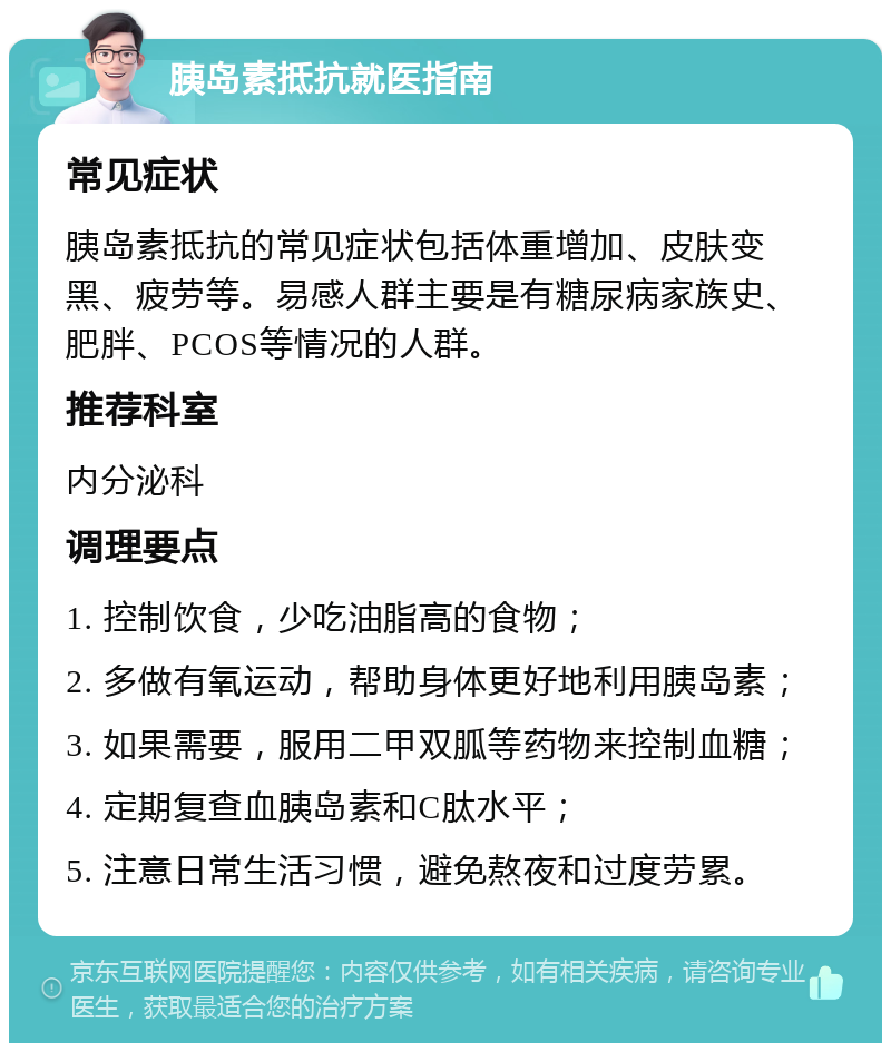 胰岛素抵抗就医指南 常见症状 胰岛素抵抗的常见症状包括体重增加、皮肤变黑、疲劳等。易感人群主要是有糖尿病家族史、肥胖、PCOS等情况的人群。 推荐科室 内分泌科 调理要点 1. 控制饮食，少吃油脂高的食物； 2. 多做有氧运动，帮助身体更好地利用胰岛素； 3. 如果需要，服用二甲双胍等药物来控制血糖； 4. 定期复查血胰岛素和C肽水平； 5. 注意日常生活习惯，避免熬夜和过度劳累。