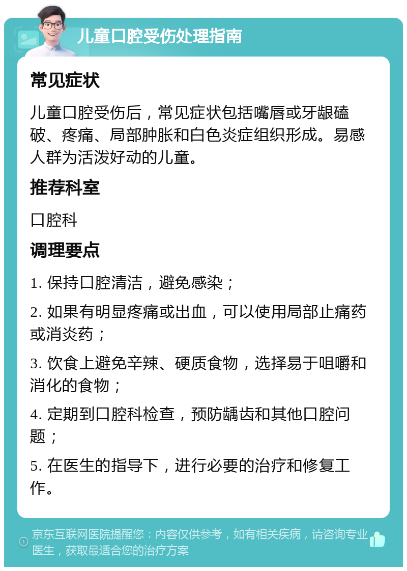 儿童口腔受伤处理指南 常见症状 儿童口腔受伤后，常见症状包括嘴唇或牙龈磕破、疼痛、局部肿胀和白色炎症组织形成。易感人群为活泼好动的儿童。 推荐科室 口腔科 调理要点 1. 保持口腔清洁，避免感染； 2. 如果有明显疼痛或出血，可以使用局部止痛药或消炎药； 3. 饮食上避免辛辣、硬质食物，选择易于咀嚼和消化的食物； 4. 定期到口腔科检查，预防龋齿和其他口腔问题； 5. 在医生的指导下，进行必要的治疗和修复工作。