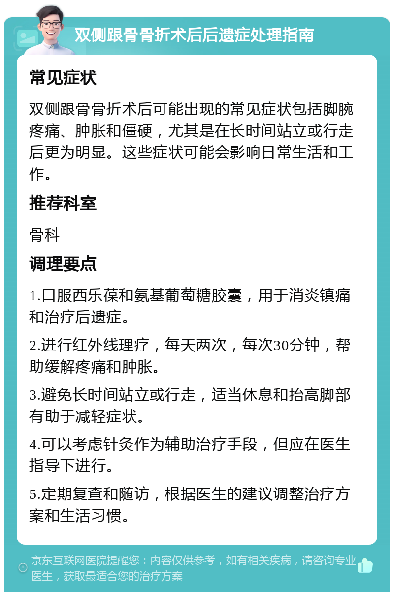 双侧跟骨骨折术后后遗症处理指南 常见症状 双侧跟骨骨折术后可能出现的常见症状包括脚腕疼痛、肿胀和僵硬，尤其是在长时间站立或行走后更为明显。这些症状可能会影响日常生活和工作。 推荐科室 骨科 调理要点 1.口服西乐葆和氨基葡萄糖胶囊，用于消炎镇痛和治疗后遗症。 2.进行红外线理疗，每天两次，每次30分钟，帮助缓解疼痛和肿胀。 3.避免长时间站立或行走，适当休息和抬高脚部有助于减轻症状。 4.可以考虑针灸作为辅助治疗手段，但应在医生指导下进行。 5.定期复查和随访，根据医生的建议调整治疗方案和生活习惯。