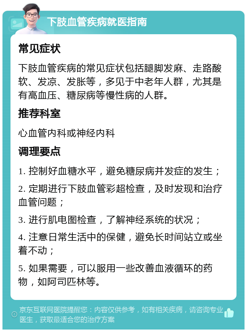 下肢血管疾病就医指南 常见症状 下肢血管疾病的常见症状包括腿脚发麻、走路酸软、发凉、发胀等，多见于中老年人群，尤其是有高血压、糖尿病等慢性病的人群。 推荐科室 心血管内科或神经内科 调理要点 1. 控制好血糖水平，避免糖尿病并发症的发生； 2. 定期进行下肢血管彩超检查，及时发现和治疗血管问题； 3. 进行肌电图检查，了解神经系统的状况； 4. 注意日常生活中的保健，避免长时间站立或坐着不动； 5. 如果需要，可以服用一些改善血液循环的药物，如阿司匹林等。