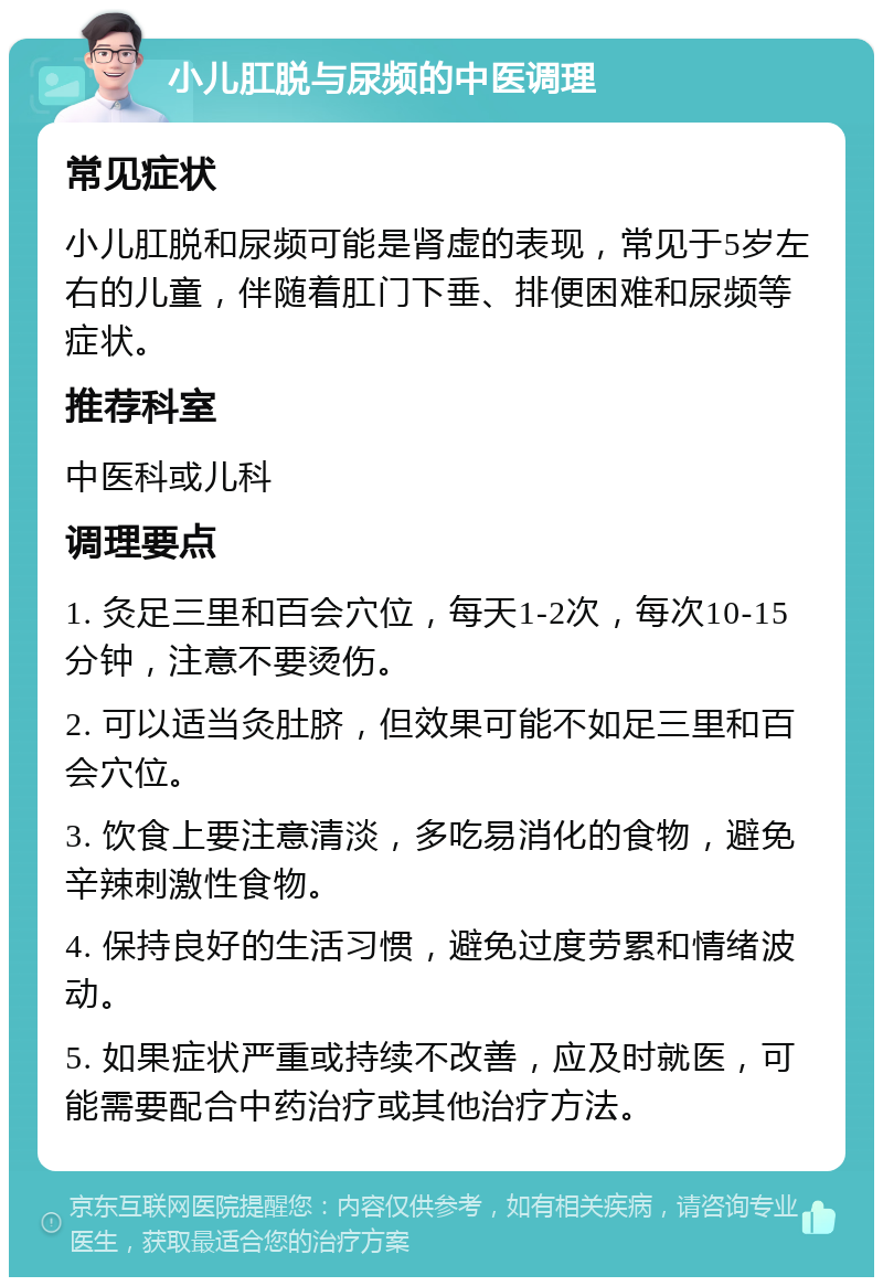 小儿肛脱与尿频的中医调理 常见症状 小儿肛脱和尿频可能是肾虚的表现，常见于5岁左右的儿童，伴随着肛门下垂、排便困难和尿频等症状。 推荐科室 中医科或儿科 调理要点 1. 灸足三里和百会穴位，每天1-2次，每次10-15分钟，注意不要烫伤。 2. 可以适当灸肚脐，但效果可能不如足三里和百会穴位。 3. 饮食上要注意清淡，多吃易消化的食物，避免辛辣刺激性食物。 4. 保持良好的生活习惯，避免过度劳累和情绪波动。 5. 如果症状严重或持续不改善，应及时就医，可能需要配合中药治疗或其他治疗方法。