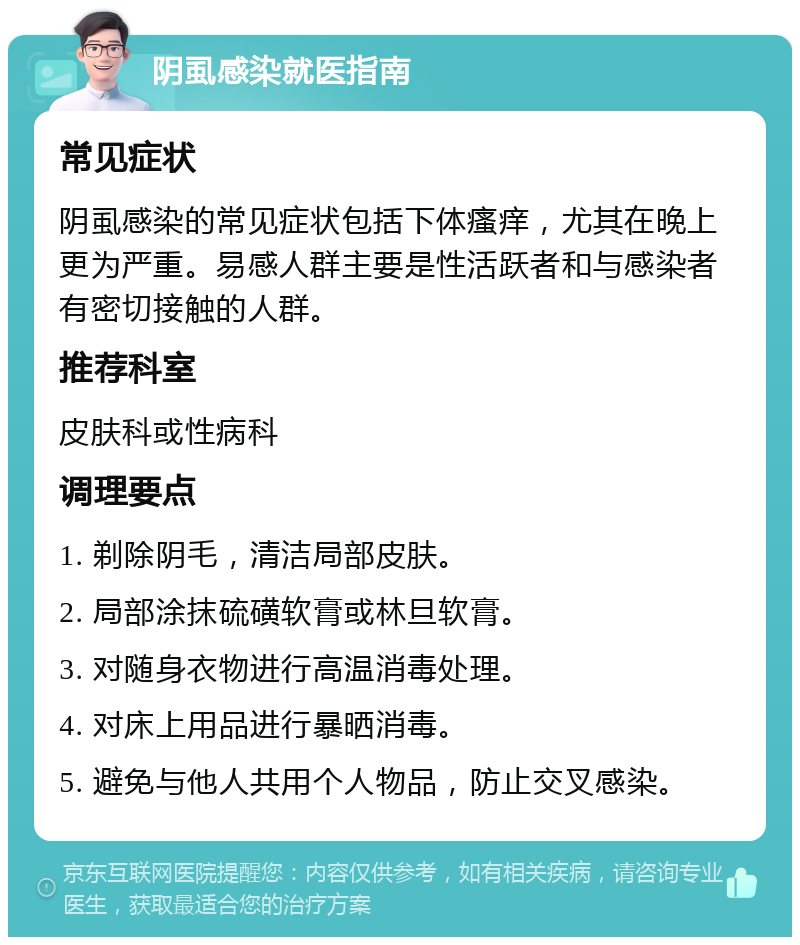 阴虱感染就医指南 常见症状 阴虱感染的常见症状包括下体瘙痒，尤其在晚上更为严重。易感人群主要是性活跃者和与感染者有密切接触的人群。 推荐科室 皮肤科或性病科 调理要点 1. 剃除阴毛，清洁局部皮肤。 2. 局部涂抹硫磺软膏或林旦软膏。 3. 对随身衣物进行高温消毒处理。 4. 对床上用品进行暴晒消毒。 5. 避免与他人共用个人物品，防止交叉感染。