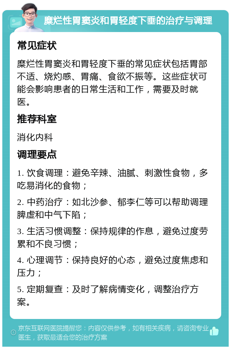 糜烂性胃窦炎和胃轻度下垂的治疗与调理 常见症状 糜烂性胃窦炎和胃轻度下垂的常见症状包括胃部不适、烧灼感、胃痛、食欲不振等。这些症状可能会影响患者的日常生活和工作，需要及时就医。 推荐科室 消化内科 调理要点 1. 饮食调理：避免辛辣、油腻、刺激性食物，多吃易消化的食物； 2. 中药治疗：如北沙参、郁李仁等可以帮助调理脾虚和中气下陷； 3. 生活习惯调整：保持规律的作息，避免过度劳累和不良习惯； 4. 心理调节：保持良好的心态，避免过度焦虑和压力； 5. 定期复查：及时了解病情变化，调整治疗方案。