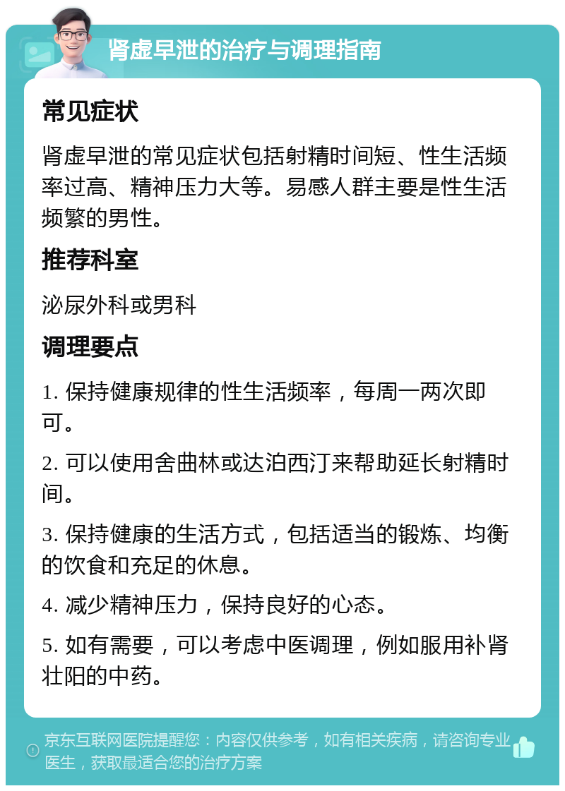 肾虚早泄的治疗与调理指南 常见症状 肾虚早泄的常见症状包括射精时间短、性生活频率过高、精神压力大等。易感人群主要是性生活频繁的男性。 推荐科室 泌尿外科或男科 调理要点 1. 保持健康规律的性生活频率，每周一两次即可。 2. 可以使用舍曲林或达泊西汀来帮助延长射精时间。 3. 保持健康的生活方式，包括适当的锻炼、均衡的饮食和充足的休息。 4. 减少精神压力，保持良好的心态。 5. 如有需要，可以考虑中医调理，例如服用补肾壮阳的中药。