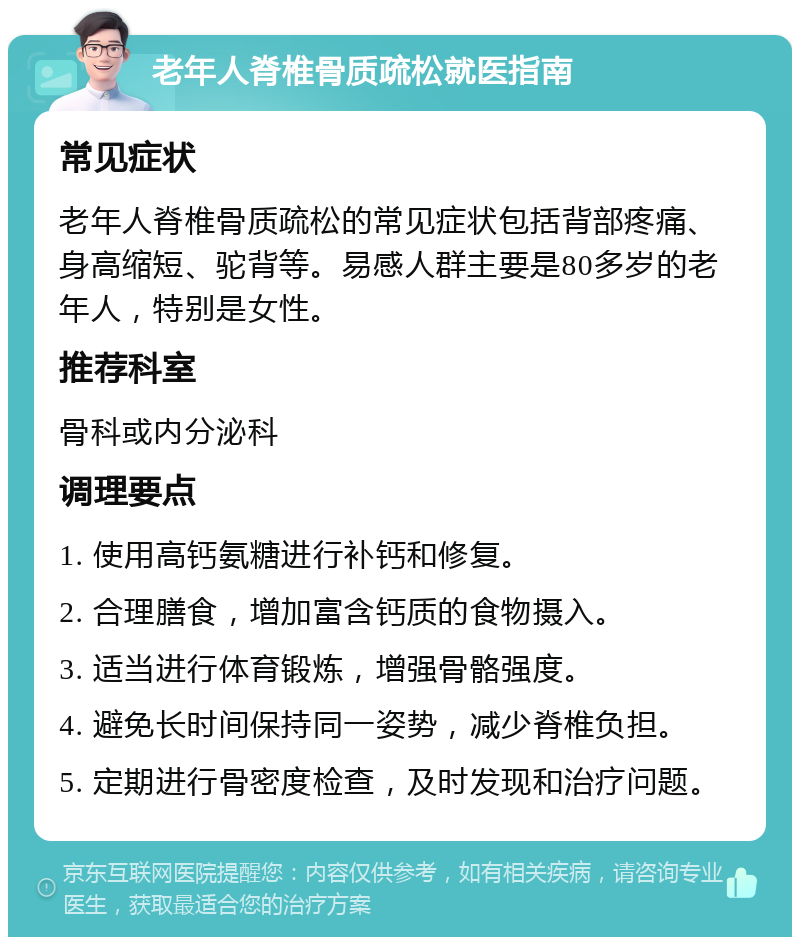 老年人脊椎骨质疏松就医指南 常见症状 老年人脊椎骨质疏松的常见症状包括背部疼痛、身高缩短、驼背等。易感人群主要是80多岁的老年人，特别是女性。 推荐科室 骨科或内分泌科 调理要点 1. 使用高钙氨糖进行补钙和修复。 2. 合理膳食，增加富含钙质的食物摄入。 3. 适当进行体育锻炼，增强骨骼强度。 4. 避免长时间保持同一姿势，减少脊椎负担。 5. 定期进行骨密度检查，及时发现和治疗问题。